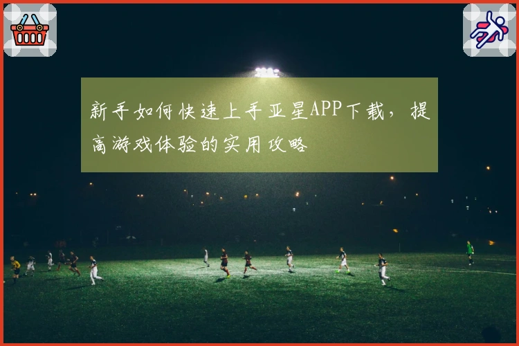 新手如何快速上手亚星APP下载，提高游戏体验的实用攻略